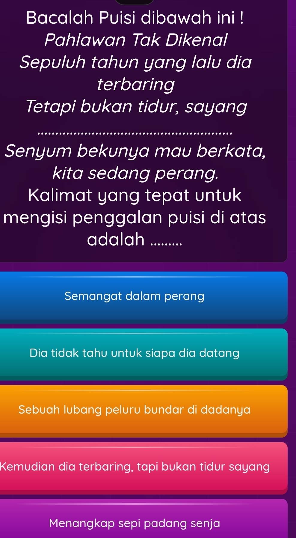 Bacalah Puisi dibawah ini !
Pahlawan Tak Dikenal
Sepuluh tahun yang lalu dia
terbaring
Tetapi bukan tidur, sayang
_
Senyum bekunya mau berkata,
kita sedang perang.
Kalimat yang tepat untuk
mengisi penggalan puisi di atas
adalah_
Semangat dalam perang
Dia tidak tahu untuk siapa dia datang
Sebuah lubang peluru bundar di dadanya
Kemudian dia terbaring, tapi bukan tidur sayang
Menangkap sepi padang senja