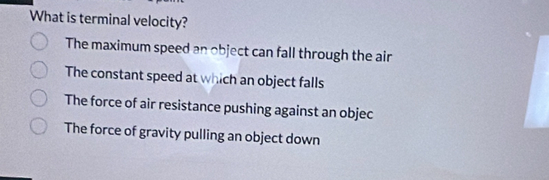 What is terminal velocity?
The maximum speed an object can fall through the air
The constant speed at which an object falls
The force of air resistance pushing against an objec
The force of gravity pulling an object down