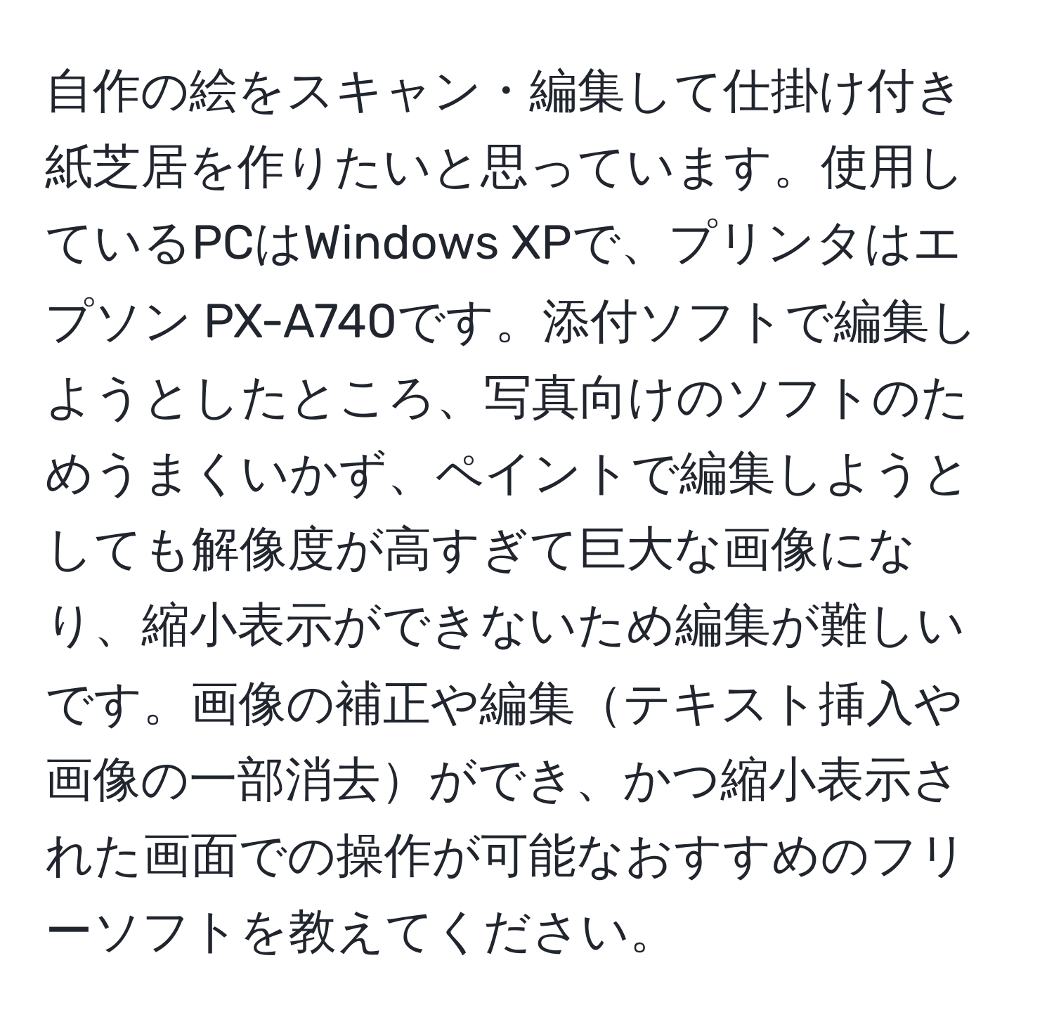 自作の絵をスキャン・編集して仕掛け付き紙芝居を作りたいと思っています。使用しているPCはWindows XPで、プリンタはエプソン PX-A740です。添付ソフトで編集しようとしたところ、写真向けのソフトのためうまくいかず、ペイントで編集しようとしても解像度が高すぎて巨大な画像になり、縮小表示ができないため編集が難しいです。画像の補正や編集テキスト挿入や画像の一部消去ができ、かつ縮小表示された画面での操作が可能なおすすめのフリーソフトを教えてください。