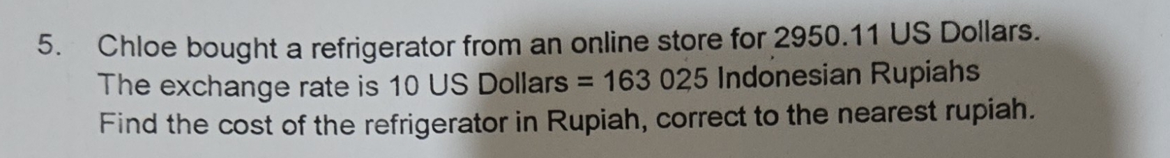 Chloe bought a refrigerator from an online store for 2950.11 US Dollars. 
The exchange rate is 10 US Dollars =163025 Indonesian Rupiahs 
Find the cost of the refrigerator in Rupiah, correct to the nearest rupiah.