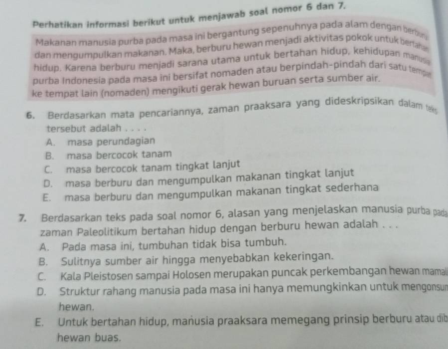 Perhatikan informasi berikut untuk menjawab soal nomor 6 dan 7.
Makanan manusia purba pada masa ini bergantung sepenuhnya pada alam dengan berbun
dan mengumpulkan makanan. Maka, berburu hewan menjadi aktivitas pokok untuk berfahan
hidup. Karena berburu menjadi sarana utama untuk bertahan hidup, kehidupan manusia
purba Indonesia pada masa ini bersifat nomaden atau berpindah-pindah darí satu tempa
ke tempat lain (nomaden) mengikuti gerak hewan buruan serta sumber air.
6. Berdasarkan mata pencariannya, zaman praaksara yang dideskripsikan dalam teks
tersebut adalah . . . .
A. masa perundagian
B. masa bercocok tanam
C. masa bercocok tanam tingkat lanjut
D. masa berburu dan mengumpulkan makanan tingkat lanjut
E. masa berburu dan mengumpulkan makanan tingkat sederhana
7. Berdasarkan teks pada soal nomor 6, alasan yang menjelaskan manusia purba pada
zaman Paleolitikum bertahan hidup dengan berburu hewan adalah . . .
A. Pada masa ini, tumbuhan tidak bisa tumbuh.
B. Sulitnya sumber air hingga menyebabkan kekeringan.
C. Kala Pleistosen sampai Holosen merupakan puncak perkembangan hewan mamal
D. Struktur rahang manusia pada masa ini hanya memungkinkan untuk mengonsur
hewan.
E. Untuk bertahan hidup, manusia praaksara memegang prinsip berburu atau dib
hewan buas.