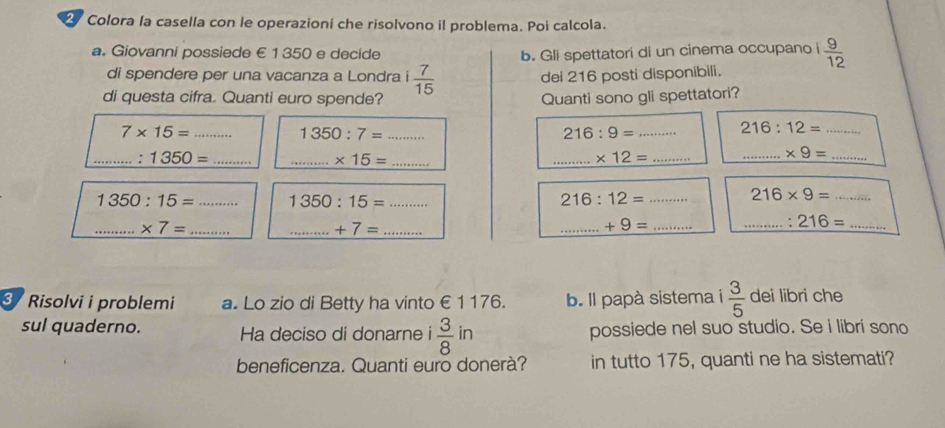 Colora la casella con le operazioní che risolvono il problema. Poi calcola. 
a. Giovanni possiede € 1 350 e decide b. Gli spettatori di un cinema occupano i  9/12 
di spendere per una vacanza a Londra 1 7/15 
dei 216 posti disponibili. 
di questa cifra. Quanti euro spende? Quanti sono gli spettatori?
7* 15= _ 
_ 1350:7=
216:9= _
216:12= _ 
_ 1350= _ 
__ * 15=
_ * 12= _ 
__ * 9=
1350:15= _ 1350:15= _
216:12= _
216* 9= _ 
__ * 7=
__ +7=
_ +9= _ 
__ 216=
3 Risolvi i problemi a. Lo zio di Betty ha vinto €1 176. b. ll papà sistema i  3/5  dei libri che 
sul quaderno. Ha deciso di donarne  3/8 in possiede nel suo studio. Se i libri sono 
beneficenza. Quanti euro donerà? in tutto 175, quanti ne ha sistemati?