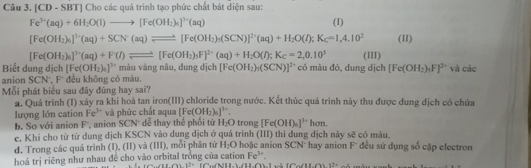 [CD - SBT] Cho các quá trình tạo phức chất bát diện sau:
Fe^(3+)(aq)+6H_2O(l)to [Fe(OH_2)_6]^3+(aq) (I)
[Fe(OH_2)_6]^3+(aq)+SCN^-(aq)leftharpoons [Fe(OH_2)_5(SCN)]^2+(aq)+H_2O(l);K_C=1,4.10^2 (II)
[Fe(OH_2)_6]^3+(aq)+F^-(l)leftharpoons [Fe(OH_2)_5F]^2+(aq)+H_2O(l);K_C=2,0.10^5 (III)
Biết dung dịch [Fe(OH_2)_6]^3+ màu vàng nâu, dung dịch [Fe(OH_2)_5(SCN)]^2+ có màu đỏ, dung dịch [Fe(OH_2)_5F]^2+ và các
anion SCN°, F đều không có màu.
Mỗi phát biểu sau đây đúng hay sai?
a. Quá trình (I) xảy ra khi hoà tan iron(III) chloride trong nước. Kết thúc quá trình này thu được dung dịch có chứa
lượng lớn cation Fe^(3+) và phức chất aqua [Fe(OH_2)_6]^3+.
b. So với anion Fã, anion SCN⁻ dễ thay thế phối tử H_2O trong [Fe(OH)_6]^3+hon.
c. Khi cho từ từ dung dịch KSCN vào dung dịch ở quá trình (III) thì dung dịch này sẽ có màu.
d. Trong các quá trình (I), (II) và (III), mỗi phân tử H_2O hoặc anion SCN¯ hay anion F- đều sử dụng số cặp electron
hoá trị riêng như nhau đề cho vào orbital trống của cation Fe^(3+).