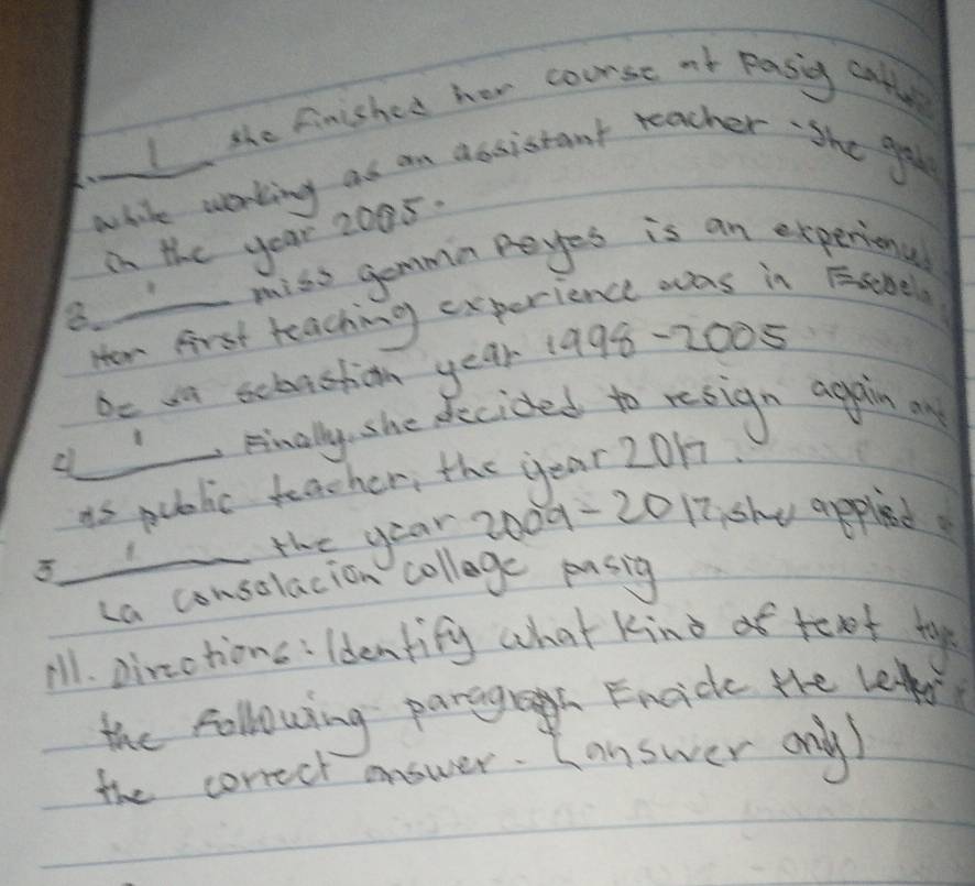 the finished hew course af pasig cathe 
white working as an dosistant teacher She gol 
in the year 2095
miss gemmn peyes is an experional 
8. Hew first teaching experience was in Esebela 
De wa ecbastion year 1998 - 2005
Finally, she decided to resign agpain on 
is public teacher, the year 2017
_the year 2000 - 20 17 she appled 
La consolacion collage pusig 
ill. pircctions: ldentify what Kind o toxot to 
the following parigh Fncide the le 
the conrect answer. Lanswer ony)