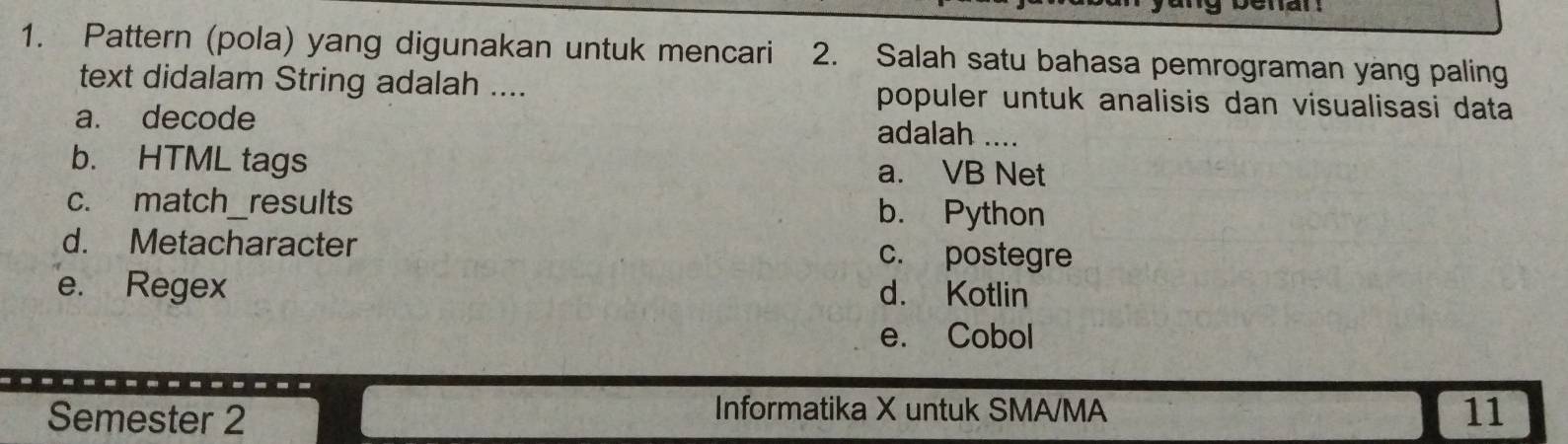 Pattern (pola) yang digunakan untuk mencari 2. Salah satu bahasa pemrograman yang paling
text didalam String adalah .... populer untuk analisis dan visualisasi data
a. decode adalah ....
b. HTML tags a. VB Net
c. match_results b. Python
d. Metacharacter c. postegre
e. Regex d. Kotlin
e. Cobol
Informatika X untuk SMA/MA
Semester 2 11