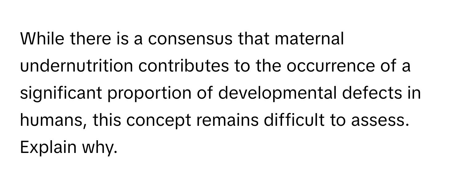 While there is a consensus that maternal undernutrition contributes to the occurrence of a significant proportion of developmental defects in humans, this concept remains difficult to assess. Explain why.