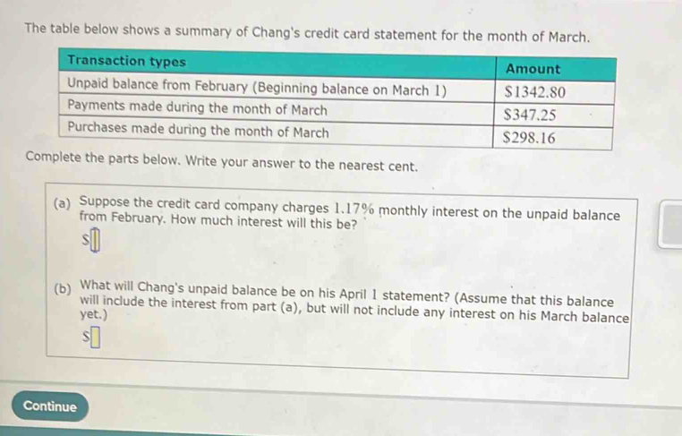 The table below shows a summary of Chang's credit card statement for the month of March. 
your answer to the nearest cent. 
(a) Suppose the credit card company charges 1.17% monthly interest on the unpaid balance 
from February. How much interest will this be? 
S 
(b) What will Chang's unpaid balance be on his April 1 statement? (Assume that this balance 
will include the interest from part (a), but will not include any interest on his March balance 
yet.) 
S 
Continue