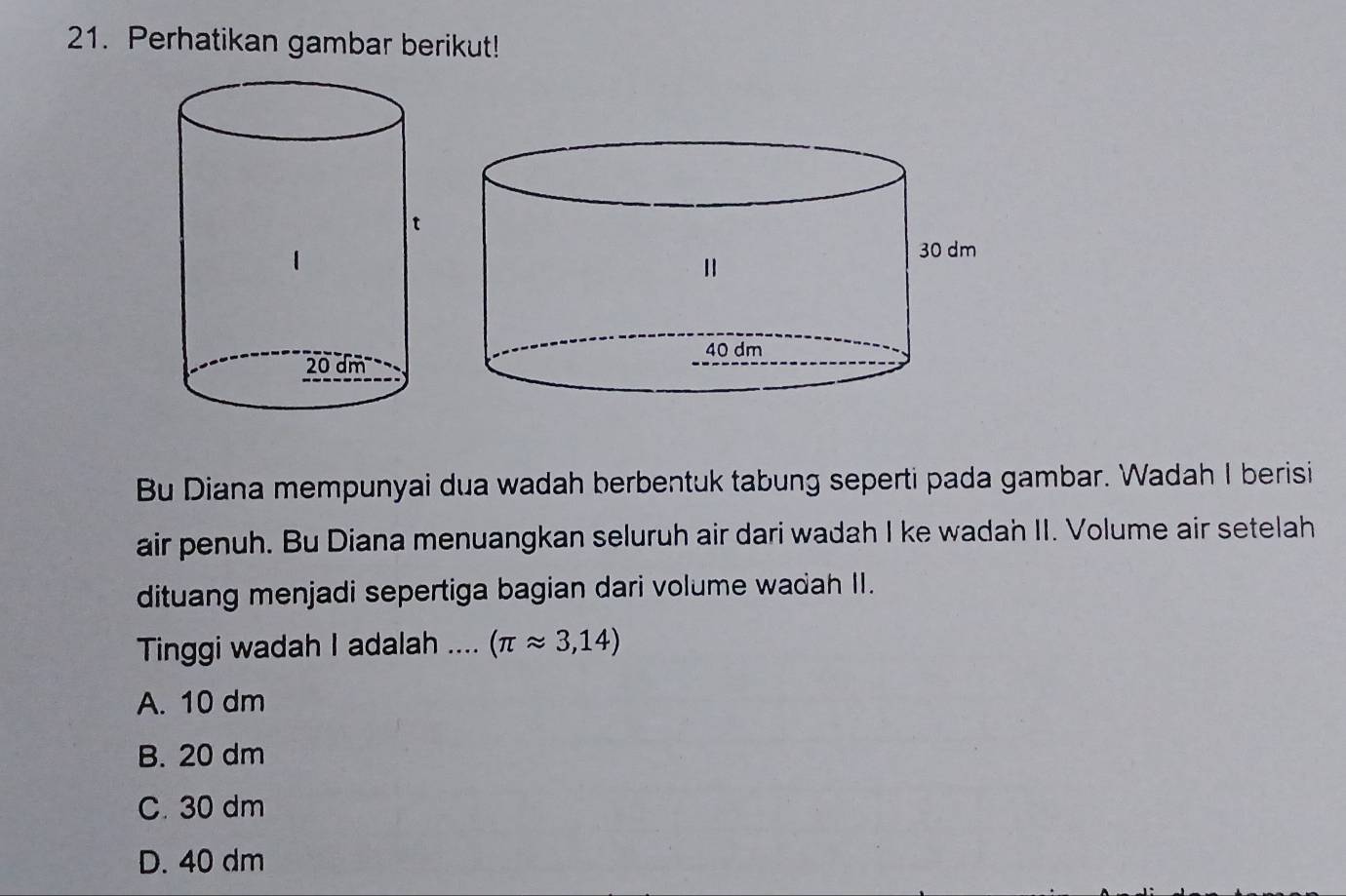 Perhatikan gambar berikut!
Bu Diana mempunyai dua wadah berbentuk tabung seperti pada gambar. Wadah I berisi
air penuh. Bu Diana menuangkan seluruh air dari wadah I ke wadah II. Volume air setelah
dituang menjadi sepertiga bagian dari volume wadah II.
Tinggi wadah I adalah .... (π approx 3,14)
A. 10 dm
B. 20 dm
C. 30 dm
D. 40 dm