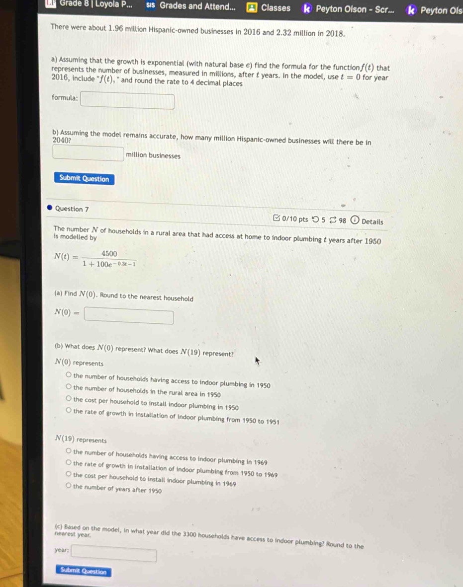 Grade 8 | Loyola P... sis Grades and Attend... Classes k Peyton Olson - Scr... w Peyton Ols
There were about 1.96 million Hispanic-owned businesses in 2016 and 2.32 million in 2018.
a) Assuming that the growth is exponential (with natural base e) find the formula for the function f(t) that
represents the number of businesses, measured in millions, after t years. In the model, use t=0
2016, include ' f(t) , '' and round the rate to 4 decimal places for year
formula: □ 
b) Assuming the model remains accurate, how many million Hispanic-owned businesses will there be in
2040?
frac □  million businesses
Submit Question
Question 7 0/10 pts つ 5 ⇄ 98 Details
The number N of households in a rural area that had access at home to indoor plumbing t years after 1950
is modelled by
N(t)= 4500/1+100e^(-0.3t-1) 
(a) Find N(0). Round to the nearest household
N(0)=□
(b) What does N(0) represent? What does N(19) represent?
N(0) represents
the number of households having access to indoor plumbing in 1950
the number of households in the rural area in 1950
the cost per household to install indoor plumbing in 1950
the rate of growth in installation of indoor plumbing from 1950 to 1951
N(19) represents
the number of households having access to indoor plumbing in 1969
the rate of growth in installation of indoor plumbing from 1950 to 1969
the cost per household to install indoor plumbing in 1969
the number of years after 1950
nearest year.
(c) Based on the model, in what year did the 3300 households have access to indoor plumbing? Round to the
year; □ 
Submit Question