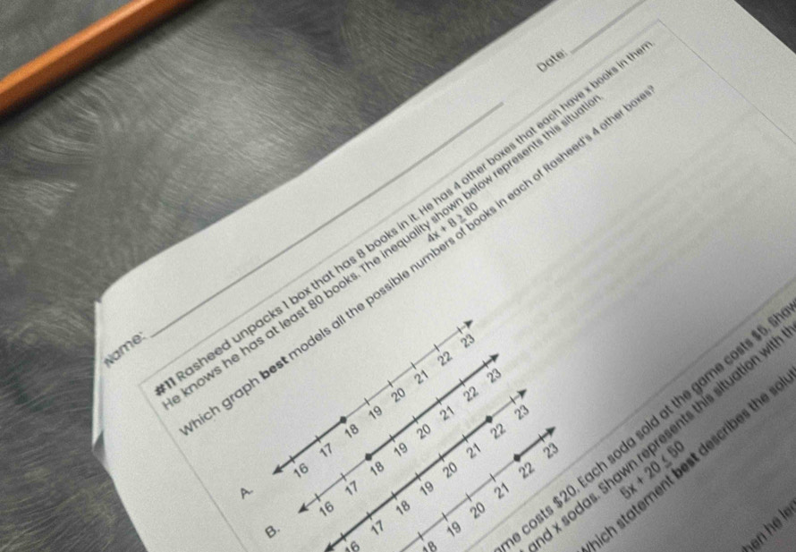 Date:
represents this situatic
n each of Rasheed's 4 other box
_sheed unpacks 1 box that has 8 books in it. He has 4 other boxes that each have x book
knows he has at least 80 books. The ine 4x+8≥ 80
ich graph best models all the possib .
Name:
23
22
21 23
20 22
19 21 23
16 18 20 22 5x+20≤ 50 describes the sol
18 20 22
B. 17 19 costs $20. Each soda sold at the game costs $
and x sodas. ! is situation with
17 19 21 23
A. 17 19 21
16 18 20
16
ben hé le
Which sto