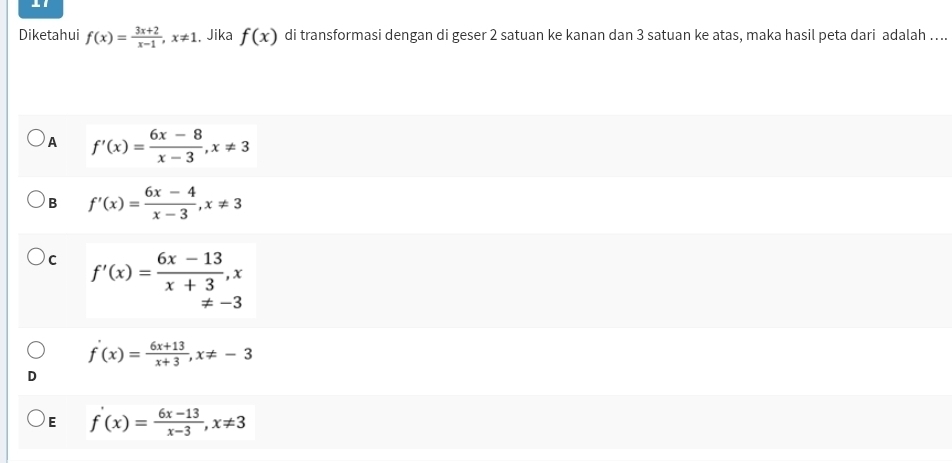 Diketahui f(x)= (3x+2)/x-1 , x!= 1. Jika f(x) di transformasi dengan di geser 2 satuan ke kanan dan 3 satuan ke atas, maka hasil peta dari adalah …...
A f'(x)= (6x-8)/x-3 , x!= 3
B f'(x)= (6x-4)/x-3 , x!= 3
C f'(x)= (6x-13)/x+3 , x
!= -3
f'(x)= (6x+13)/x+3 , x!= -3
E f'(x)= (6x-13)/x-3 , x!= 3