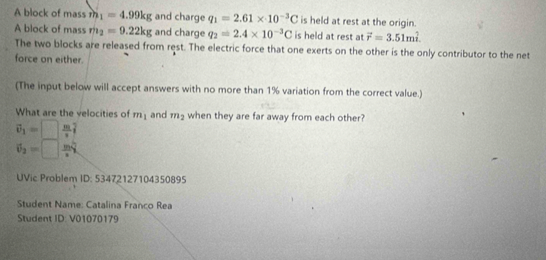 A block of mass m_1=4.99kg and charge q_1=2.61* 10^(-3)C is held at rest at the origin. 
A block of mass m_2=9.22kg and charge q_2=2.4* 10^(-3)C is held at rest at vector r=3.51mhat i. 
The two blocks are released from rest. The electric force that one exerts on the other is the only contributor to the net 
force on either. 
(The input below will accept answers with no more than 1% variation from the correct value.) 
What are the velocities of m_1 and m_2 when they are far away from each other?
vector v_1=□  m/s hat i
vector v_2=□  m/s 
UVic:Problem ID: 53472127104 350895 
Student Name: Catalina Franco Rea 
Student ID: V01070179