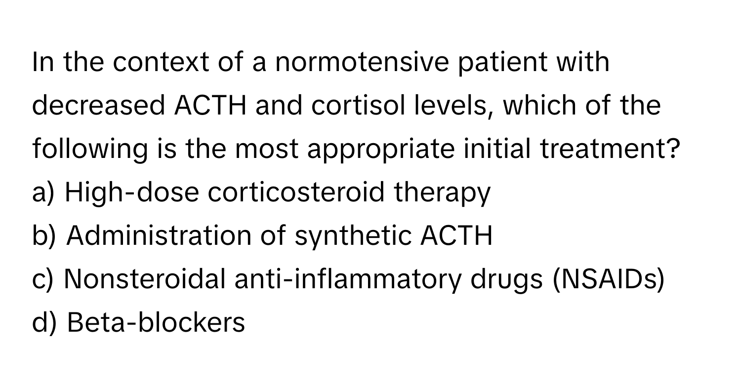 In the context of a normotensive patient with decreased ACTH and cortisol levels, which of the following is the most appropriate initial treatment?

a) High-dose corticosteroid therapy 
b) Administration of synthetic ACTH 
c) Nonsteroidal anti-inflammatory drugs (NSAIDs) 
d) Beta-blockers