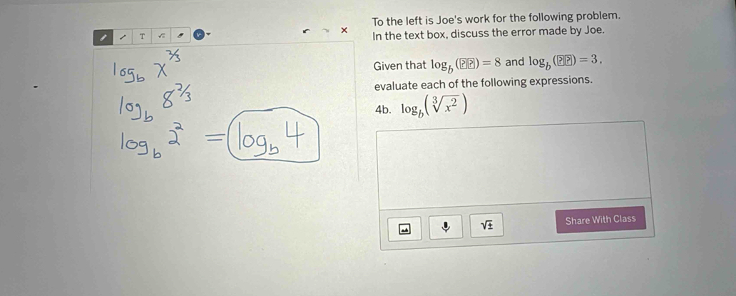 × To the left is Joe's work for the following problem. 
1 T √ In the text box, discuss the error made by Joe. 
Given that log _b(??)=8 and log _b(??)=3, 
evaluate each of the following expressions. 
4b. log _b(sqrt[3](x^2))
sqrt(± ) Share With Class