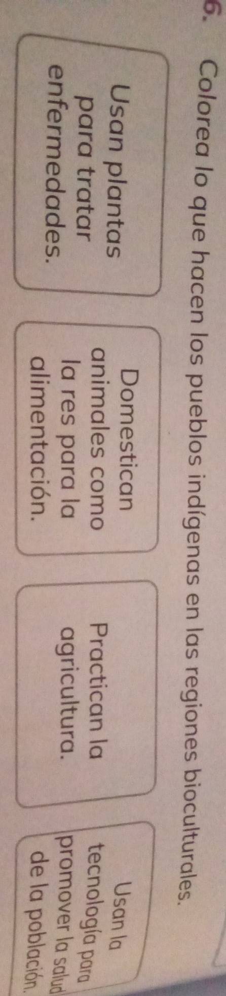 Colorea lo que hacen los pueblos indígenas en las regiones bioculturales. 
Usan plantas 
Domestican 
Usan la 
animales como Practican la 
para tratar 
tecnología para 
enfermedades. 
la res para la agricultura. 
promover la salud 
alimentación. de la población.