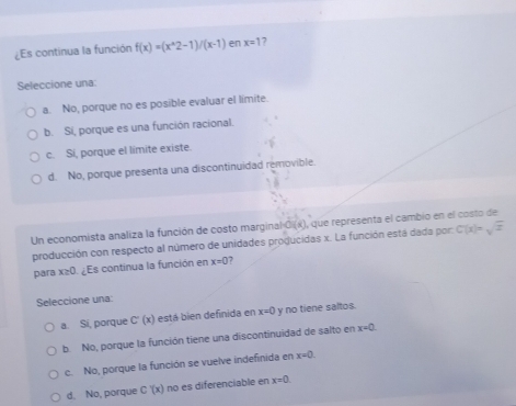 ¿Es continua la función f(x)=(x^(wedge)2-1)/(x-1) en x=1 7
Seleccione una:
a. No, porque no es posible evaluar el limite.
b. Si, porque es una función racional.
c. Si, porque el limite existe.
d. No, porque presenta una discontinuidad removible.
Un economista analiza la función de costo marginal Oi(x), que representa el cambio en el costo de
producción con respecto al número de unidades producidas x. La función está dada por C(x)=sqrt(x)
para x≥ 0 ¿Es continua la función en x=0 7
Seleccione una:
a. Sí, porque C'(x) está bien definida en x=0 y no tiene saltos.
b. No, porque la función tiene una discontinuidad de salto en x=0.
c. No, porque la función se vuelve indefinida en x=0.
d. No, porque C'(x) no es diferenciable en x=0