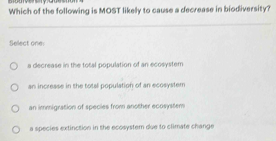 Which of the following is MOST likely to cause a decrease in biodiversity?
Select one:
a decrease in the total population of an ecosystem
an increase in the total population of an ecosystem
an immigration of species from another ecosystem
a species extinction in the ecosystem due to climate change