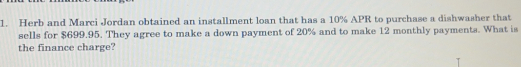 Herb and Marci Jordan obtained an installment loan that has a 10% APR to purchase a dishwasher that
sells for $699.95. They agree to make a down payment of 20% and to make 12 monthly payments. What is
the finance charge?