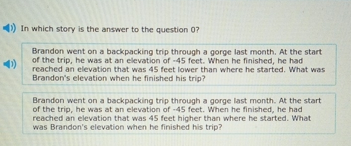 In which story is the answer to the question 0?
Brandon went on a backpacking trip through a gorge last month. At the start
of the trip, he was at an elevation of - 45 feet. When he finished, he had
reached an elevation that was 45 feet lower than where he started. What was
Brandon's elevation when he finished his trip?
Brandon went on a backpacking trip through a gorge last month. At the start
of the trip, he was at an elevation of - 45 feet. When he finished, he had
reached an elevation that was 45 feet higher than where he started. What
was Brandon's elevation when he finished his trip?