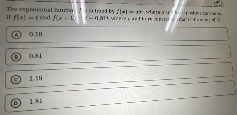 The exponential function f is defined by f(x)=ab^x , where a and b are positive constants.
If f(s)=t and f(s+1)=t-0.81t , where s and t are constan s, what is the value of b?
A 0.19
B) 0.81
c 1.19
D 1.81