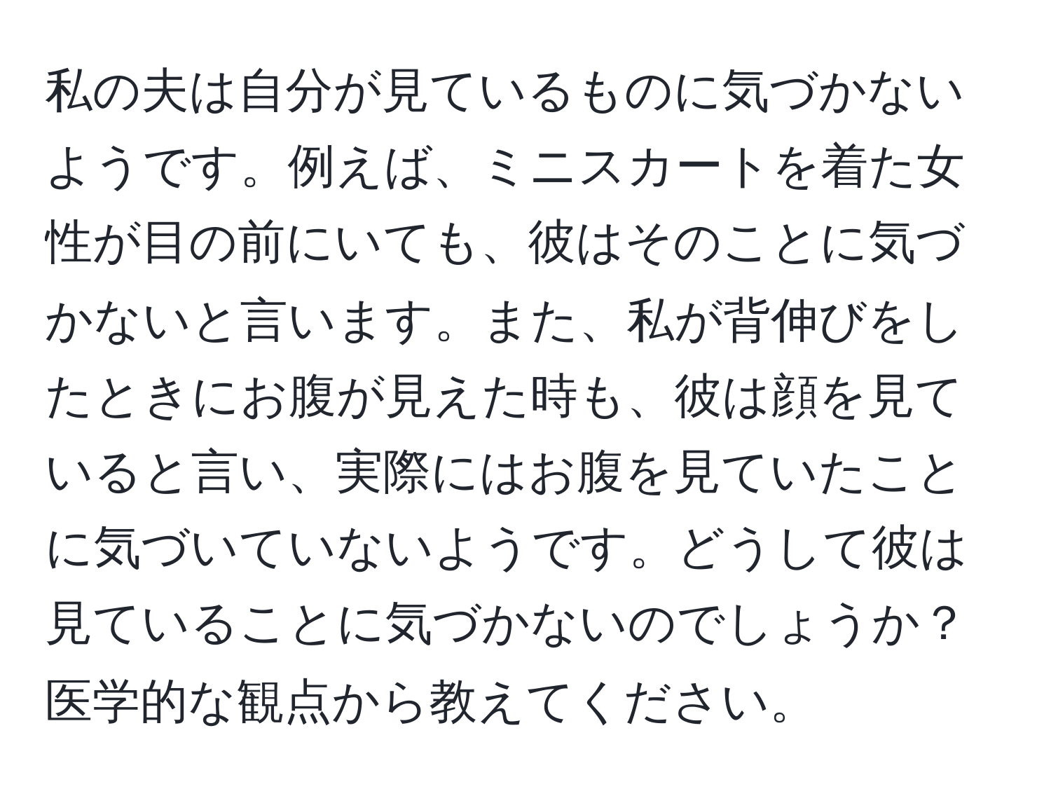 私の夫は自分が見ているものに気づかないようです。例えば、ミニスカートを着た女性が目の前にいても、彼はそのことに気づかないと言います。また、私が背伸びをしたときにお腹が見えた時も、彼は顔を見ていると言い、実際にはお腹を見ていたことに気づいていないようです。どうして彼は見ていることに気づかないのでしょうか？医学的な観点から教えてください。