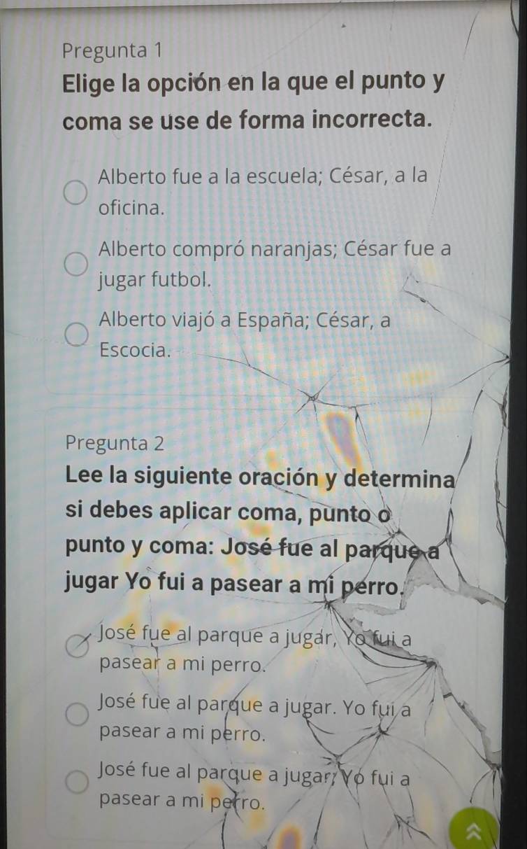 Pregunta 1
Elige la opción en la que el punto y
coma se use de forma incorrecta.
Alberto fue a la escuela; César, a la
oficina.
Alberto compró naranjas; César fue a
jugar futbol.
Alberto viajó a España; César, a
Escocia.
Pregunta 2
Lee la siguiente oración y determina
si debes aplicar coma, punto o
punto y coma: José fue al parque a
jugar Yo fui a pasear a mi perro.
José fue al parque a jugar, Yo fui a
pasear a mi perro.
José fue al parque a jugar. Yo fui a
pasear a mi perro.
José fue al parque a jugar; Yo fui a
pasear a mi perro.