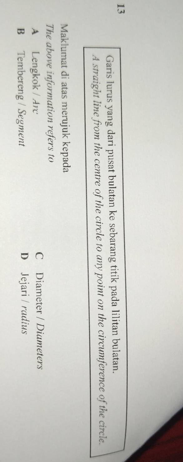 Garis lurus yang dari pusat bulatan ke sebarang titik pada lilitan bulatan.
A straight line from the centre of the circle to any point on the circumference of the circle.
Maklumat di atas merujuk kepada
The above information refers to
A Lengkok / Arc
C Diameter / Diameters
B Tembereng / Segment D Jejari / radius
