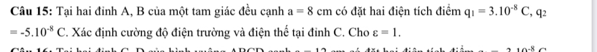 Tại hai đỉnh A, B của một tam giác đều cạnh a=8cm có đặt hai điện tích điểm q_1=3.10^(-8)C, q_2
=-5.10^(-8)C. Xác định cường độ điện trường và điện thế tại đinh C. Cho varepsilon =1.