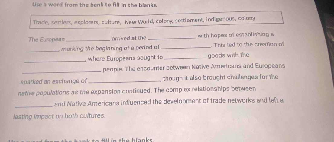 Use a word from the bank to fill in the blanks. 
Trade, settlers, explorers, culture, New World, colony, settlement, indigenous, colony 
The European_ arrived at the_ with hopes of establishing a 
_marking the beginning of a period of _ This led to the creation of 
_ 
where Europeans sought to _goods with the 
_people. The encounter between Native Americans and Europeans 
sparked an exchange of_ , though it also brought challenges for the 
native populations as the expansion continued. The complex relationships between 
_and Native Americans influenced the development of trade networks and left a 
lasting impact on both cultures. 
fill in the blanks