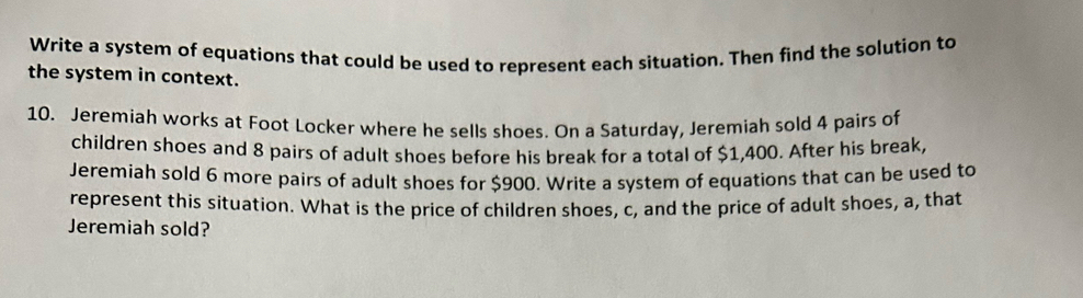 Write a system of equations that could be used to represent each situation. Then find the solution to 
the system in context. 
10. Jeremiah works at Foot Locker where he sells shoes. On a Saturday, Jeremiah sold 4 pairs of 
children shoes and 8 pairs of adult shoes before his break for a total of $1,400. After his break, 
Jeremiah sold 6 more pairs of adult shoes for $900. Write a system of equations that can be used to 
represent this situation. What is the price of children shoes, c, and the price of adult shoes, a, that 
Jeremiah sold?