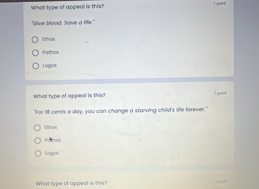 What type of appeal is this?
1 point
"Give blood. Save a life."
Ethos
Pathos
Logos
What type of appeal is this? 1 point
"For 18 cents a day, you can change a starving child's life forever."
Ethos
Pathos
Logos
What type of appeal is this? ) pairst