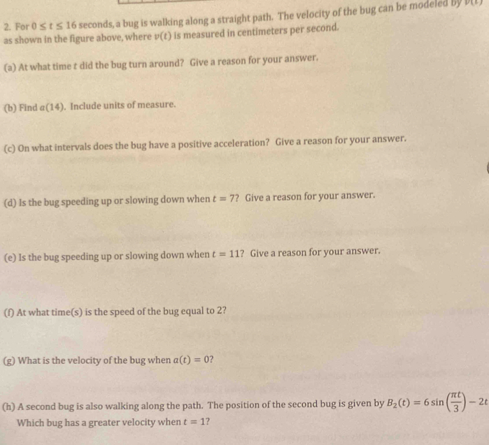 For 0≤ t≤ 16 seconds, a bug is walking along a straight path. The velocity of the bug can be modeled by
v(t)
as shown in the figure above, where v(t) is measured in centimeters per second. 
(a) At what time t did the bug turn around? Give a reason for your answer. 
(b) Find a(14) ). Include units of measure. 
(c) On what intervals does the bug have a positive acceleration? Give a reason for your answer. 
(d) Is the bug speeding up or slowing down when t=7 ? Give a reason for your answer. 
(e) Is the bug speeding up or slowing down when t=11 ? Give a reason for your answer. 
(f) At what time(s) is the speed of the bug equal to 2? 
(g) What is the velocity of the bug when a(t)=0 7 
(h) A second bug is also walking along the path. The position of the second bug is given by B_2(t)=6sin ( π t/3 )-2t
Which bug has a greater velocity when t=1 ?