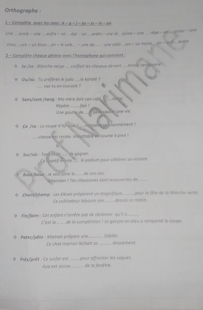Orthographe :
1 - Complète avec les sons : k − q - j - ye - ss - in - an
Une ....arale - une .....aufre ~ un.....épi - un....ardin — une di.....pline = une ....rêpe - un....artier - une
chou....ure — un bour....on— le sole..- une ab.....- une addi.ion— un hame....on— Ip fr...boise.
2 - Complète chaque phrase avec l'homophone qui convient :
Se /ce : Blanche-neige .....coiffait les cheveux devant .....mirar centenaire
Ou/où : Tu préfères le judo .....le karaté ?
vas-tu en courant ?
Sans/cent /sang : Ma mère boit son café shere
Répête ----- fois !
Une goutte de....._ pear sauver une vie.
*  Ça /sa : La coupe d'Afrique !..... mintéresse enormément 
vitesse est restée imbattable en course à pied !
* Sur/sûr : Tony étart_  de gagner.
Ce sportif monte_ le padium pour célébrer sa victoire.
* Bout/boue : Je voïs juste le _de son nez.
Attention ! Tes chaussures sont recouvertes de_
Chont/champ : Les élèves préparent un magnifique pour la fête de la Marche verte.
Ce cultivateur laboure son_ depuis ce matin.
Fin/faim : Cet enfant n'arrête pas de réclamer qu'il a._
C'est la de la campétition ! Le garçon en bleu a remporté la coupe.
* Patte/pâte : Maman prépare une _Sablée
Ce chat marron léchait sa_ doucement.
÷  Près/prêt : Ce surfer est _ pour affronter les vagues.
Aya est assise._ de la fenêtre.