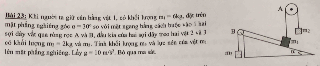 Khi người ta giữ cân bằng vật 1, có khối lượng m_1=6kg, đặt trên 
mặt phẳng nghiêng góc alpha =30° so với mặt ngang bằng cách buộc vào 1 hai 
sợi dây vắt qua ròng rọc A và B, đầu kia của hai sợi dây treo hai vật 2 và 3
có khối lượng m_2=2kg và m_3. Tính khối lượng m3 và lực nén của vật mị 
lên mặt phẳng nghiêng. Lấy g=10m/s^2. Bỏ qua ma sát.