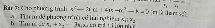 frac x_1+frac x_2=-1
Bài 7: Cho phương trình x^2-2(m+4)x+m^2-8=0 (m là tham số) 
a. Tìm m để phương trình có hai nghiệm X_1; X_2
b. Tìm m để x_1+x_2-3x_1x_2 có giá tri lớn nhất