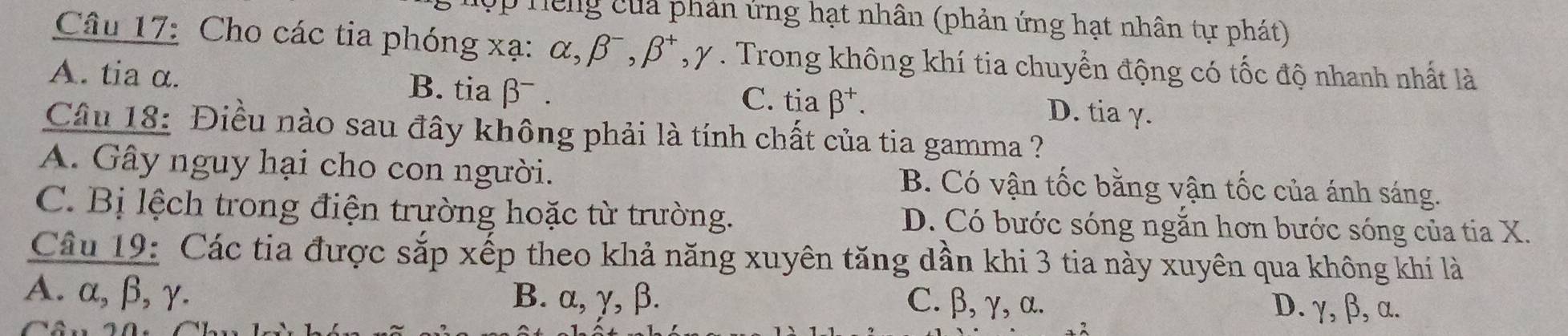 ập hếng củả phản ứng hạt nhân (phản ứng hạt nhân tự phát)
Câu 17: Cho các tia phóng xạ : alpha , beta , beta^- * , y. Trong không khí tia chuyển động có tốc độ nhanh nhất là
A. tia α. B. tia β.
C. tia beta^+. D. tia γ.
Câu 18: Điều nào sau đây không phải là tính chất của tia gamma ?
A. Gây nguy hại cho con người. B. Có vận tốc bằng vận tốc của ánh sáng.
C. Bị lệch trong điện trường hoặc từ trường. D. Có bước sóng ngăn hơn bước sóng của tia X.
Câu 19: Các tia được sắp xếp theo khả năng xuyên tăng dần khi 3 tia này xuyên qua không khí là
A. α, β, γ. B. α, γ, β. C. β, γ, α. D. γ, β, α.