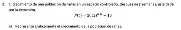 El crecimiento de una población de ranas en un espacio controlado, despues de t semanas, está dada 
por la expresión,
P(t)=20(2)^0.3t-10
a) Representa graficamente el crecimiento de la población de ranas.