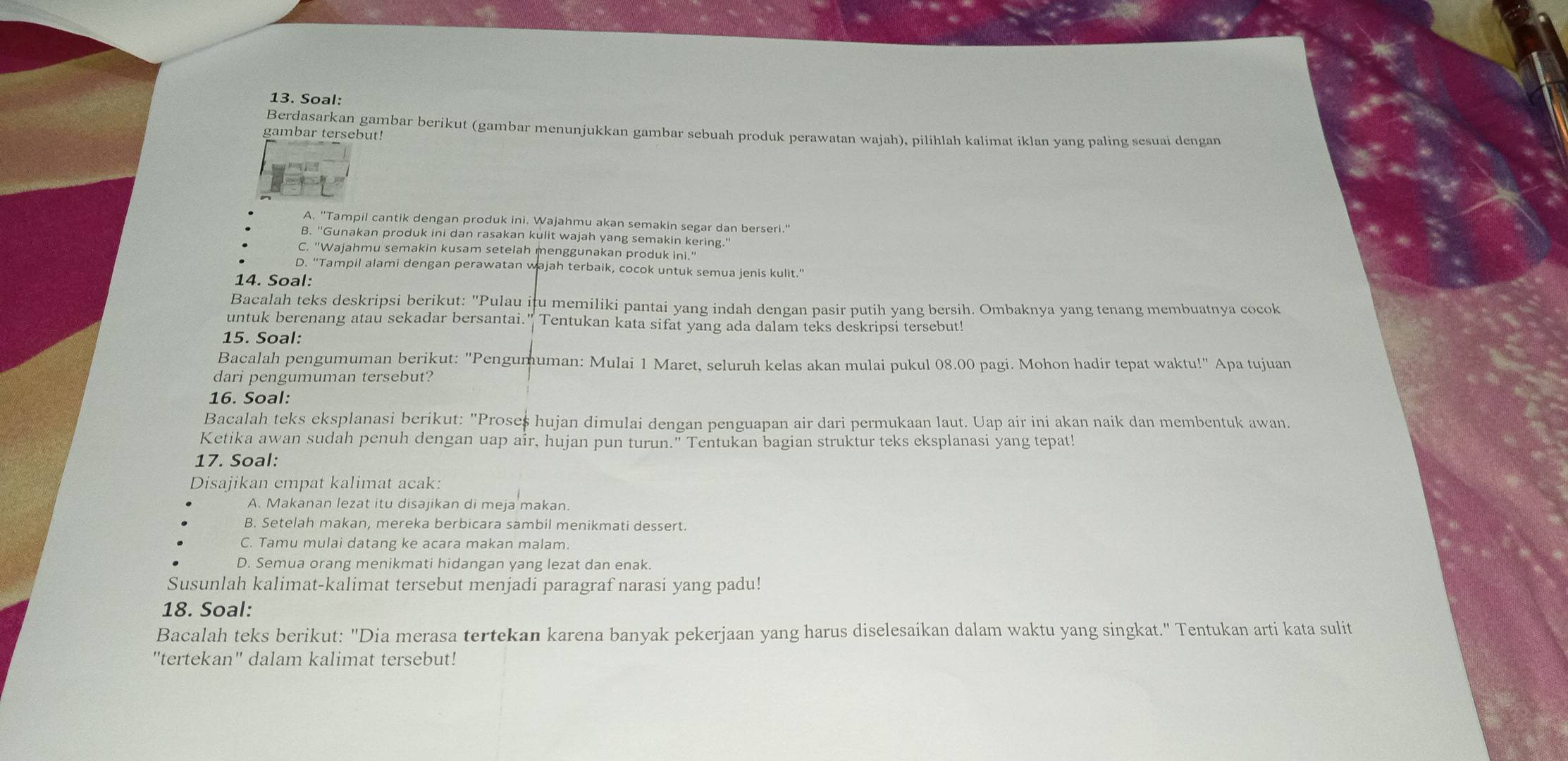 Soal:
Berdasarkan gambar berikut (gambar menunjukkan gambar sebuah produk perawatan wajah), pilihlah kalimat iklan yang paling sesuai dengan
gambar tersebut!
A. "Tampil cantik dengan produk ini. Wajahmu akan semakin segar dan berseri."
B. "Gunakan produk ini dan rasakan kulit wajah yang semakin kering."
C. "Wajahmu semakin kusam setelah menggunakan produk ini."
D. "Tampil alami dengan perawatan wajah terbaik, cocok untuk semua jenis kulit."
14. Soal:
Bacalah teks deskripsi berikut: "Pulau itu memiliki pantai yang indah dengan pasir putih yang bersih. Ombaknya yang tenang membuatnya cocok
untuk berenang atau sekadar bersantai." Tentukan kata sifat yang ada dalam teks deskripsi tersebut!
15. Soal:
Bacalah pengumuman berikut: "Pengumuman: Mulai 1 Maret, seluruh kelas akan mulai pukul 08.00 pagi. Mohon hadir tepat waktu!" Apa tujuan
dari pengumuman tersebut?
16. Soal:
Bacalah teks eksplanasi berikut: "Proseš hujan dimulai dengan penguapan air dari permukaan laut. Uap air ini akan naik dan membentuk awan.
Ketika awan sudah penuh dengan uap air, hujan pun turun." Tentukan bagian struktur teks eksplanasi yang tepat!
17. Soal:
Disajikan empat kalimat acak:
A. Makanan lezat itu disajikan di meja makan.
B. Setelah makan, mereka berbicara sambil menikmati dessert.
C. Tamu mulai datang ke acara makan malam.
D. Semua orang menikmati hidangan yang lezat dan enak.
Susunlah kalimat-kalimat tersebut menjadi paragraf narasi yang padu!
18. Soal:
Bacalah teks berikut: "Dia merasa tertekan karena banyak pekerjaan yang harus diselesaikan dalam waktu yang singkat." Tentukan arti kata sulit
"tertekan" dalam kalimat tersebut!