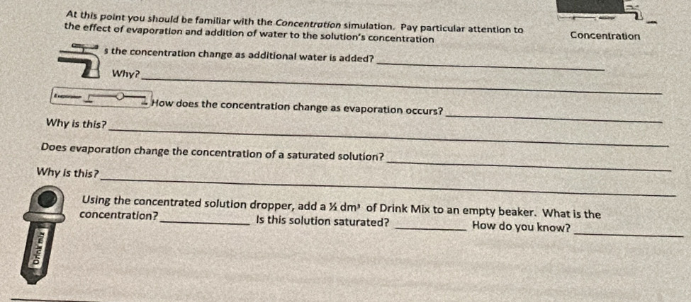 At this point you should be familiar with the Concentration simulation. Pay particular attention to Concentration 
the effect of evaporation and addition of water to the solution's concentration 
_ 
s the concentration change as additional water is added? 
Why? 
_ 
How does the concentration change as evaporation occurs? 
Why is this? 
_ 
_ 
_ 
Does evaporation change the concentration of a saturated solution? 
_ 
Why is this? 
Using the concentrated solution dropper, add a ½ dm³ of Drink Mix to an empty beaker. What is the 
concentration? _Is this solution saturated? _How do you know? 
a 
_