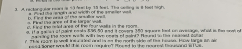 A rectangular room is 13 feet by 15 feet. The ceiling is 8 feet high. 
a. Find the length and width of the smaller wall. 
b. Find the area of the smaller wall. 
c. Find the area of the larger wall. 
d. Find the total area of the four walls in the room. 
e. If a gallon of paint costs $36.50 and it covers 350 square feet on average, what is the cost of 
painting the room walls with two coats of paint? Round to the nearest dollar 
f, This room is well insulated and is on the north side of the house. How large an air 
conditioner would this room require? Round to the nearest thousand BTUs.