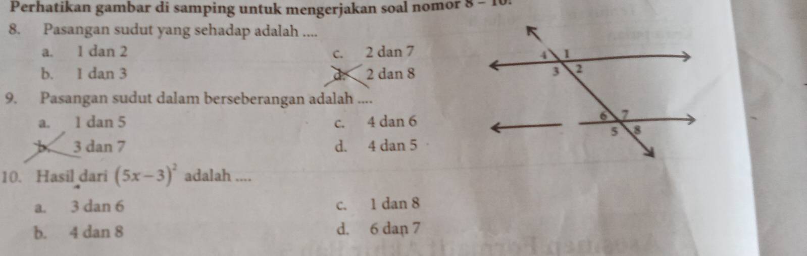 Perhatikan gambar di samping untuk mengerjakan soal nomor 8-1
8. Pasangan sudut yang sehadap adalah ....
a. 1 dan 2 2 dan 7
C.
b. 1 dan 3 2 dan 8
a
9. Pasangan sudut dalam berseberangan adalah ....
a. 1 dan 5 c. 4 dan 6
3 dan 7 d. 4 dan 5
10. Hasil dari (5x-3)^2 adalah ....
a. 3 dan 6 c. 1 dan 8
b. 4 dan 8 d. 6 dan 7