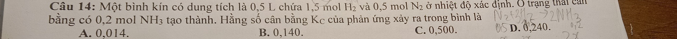 Một bình kín có dung tích là 0,5 L chứa 1,5 mol H_2 và 0,5 mol N_2 ở nhiệt độ xác định. O trạng thái can
bằng có 0,2 mol NH_3 tạo thành. Hằng số cân bằng Kc của phản ứng xảy ra trong bình là
A. 0,014. B. 0,140. C. 0,500.
D. 0,240.