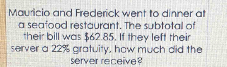 Mauricio and Frederick went to dinner at 
a seafood restaurant. The subtotal of 
their bill was $62.85. If they left their 
server a 22% gratuity, how much did the 
server receive?