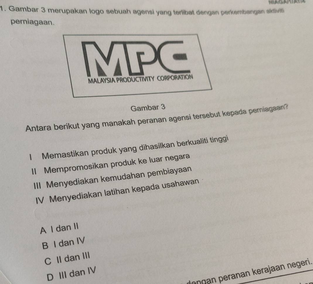 MIAGATIATA
1. Gambar 3 merupakan logo sebuah agensi yang terlibat dengan perkembangan aktiviti
perniagaan.
Gambar 3
Antara berikut yang manakah peranan agensi tersebut kepada perniagaan?
I Memastikan produk yang dihasilkan berkualiti tinggi
II Mempromosikan produk ke luar negara
III Menyediakan kemudahan pembiayaan
IV Menyediakan latihan kepada usahawan
A I dan II
B I dan IV
C II dan III
on gan peranan kerajaan negeri.
D III dan IV