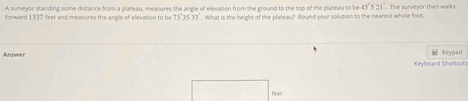 A surveyor standing some distance from a plateau, measures the angle of elevation from the ground to the top of the plateau to be 45°5'21'. The surveyor then walks 
forward 1337 feet and measures the angle of elevation to be 73°35'33''. What is the height of the plateau? Round your solution to the nearest whole foot. 
Answer 
Keypad 
Keyboard Shortcuts 
feet