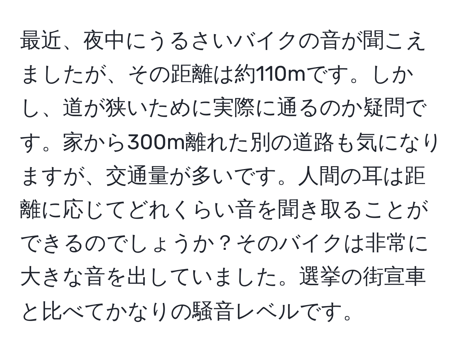 最近、夜中にうるさいバイクの音が聞こえましたが、その距離は約110mです。しかし、道が狭いために実際に通るのか疑問です。家から300m離れた別の道路も気になりますが、交通量が多いです。人間の耳は距離に応じてどれくらい音を聞き取ることができるのでしょうか？そのバイクは非常に大きな音を出していました。選挙の街宣車と比べてかなりの騒音レベルです。