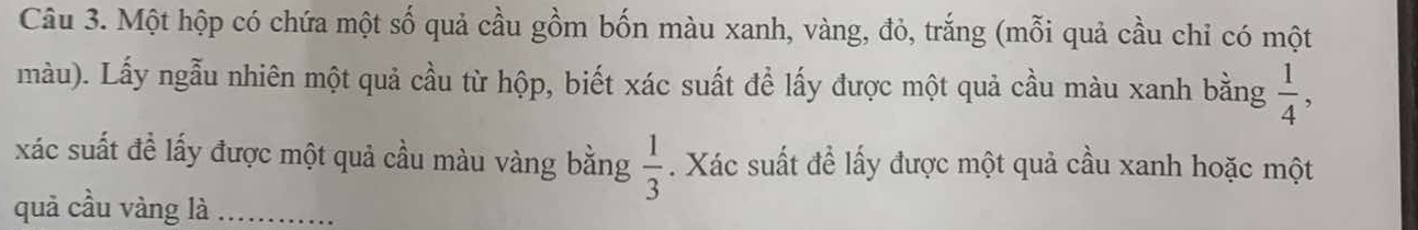 Một hộp có chứa một số quả cầu gồm bốn màu xanh, vàng, đỏ, trắng (mỗi quả cầu chỉ có một 
màu). Lấy ngẫu nhiên một quả cầu từ hộp, biết xác suất để lấy được một quả cầu màu xanh bằng  1/4 ,
 1/3 
xác suất đề lấy được một quả cầu màu vàng bằng . Xác suất để lấy được một quả cầu xanh hoặc một 
quả cầu vàng là_