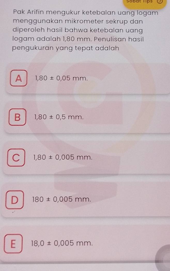 Sobat lips
Pak Arifin mengukur ketebalan uang logam
menggunakan mikrometer sekrup dan
diperoleh hasil bahwa ketebalan uang
logam adalah 1,80 mm. Penulisan hasil
pengukuran yang tepat adalah
A 1,80± 0,05mm.
B 1,80± 0,5mm.
C 1,80± 0,005mm.
D 180± 0,005mm.
E 18,0± 0,005mm.