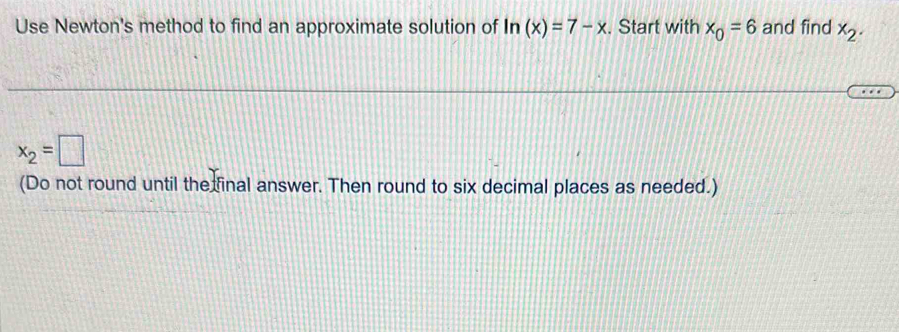 Use Newton's method to find an approximate solution of ln (x)=7-x. Start with x_0=6 and find x_2.
x_2=□
(Do not round until the final answer. Then round to six decimal places as needed.)