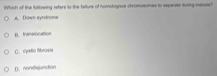 Which of the following refers to the failure of homologous chromosomes to separate during maiosis?
A, Down syndrome
B, transiocation
C. cystic fibrosis
D. nondisjunction